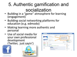 5. Authentic gamification and
socialization

• Building in a “game” atmosphere for learning
(engagement)
• Building social networking platforms for
education (e.g. edmodo)
• Making learning more authentic and
personal
• Use of social media for
your own professional
development
(Twitter, just sayin’)

 