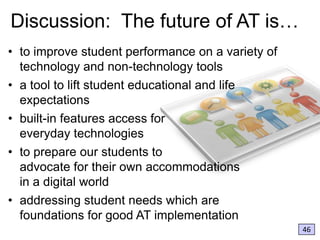 Discussion: The future of AT is…
• to improve student performance on a variety of
technology and non-technology tools
• a tool to lift student educational and life
expectations
• built-in features access for
everyday technologies
• to prepare our students to
advocate for their own accommodations
in a digital world
• addressing student needs which are
foundations for good AT implementation
46

 