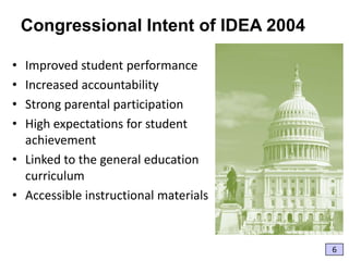 Congressional Intent of IDEA 2004
•
•
•
•

Improved student performance
Increased accountability
Strong parental participation
High expectations for student
achievement
• Linked to the general education
curriculum
• Accessible instructional materials

6

 