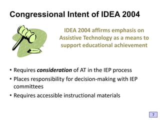 Congressional Intent of IDEA 2004
IDEA 2004 affirms emphasis on
Assistive Technology as a means to
support educational achievement

• Requires consideration of AT in the IEP process
• Places responsibility for decision-making with IEP
committees
• Requires accessible instructional materials
7

 