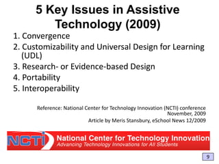 5 Key Issues in Assistive
Technology (2009)
1. Convergence
2. Customizability and Universal Design for Learning
(UDL)
3. Research- or Evidence-based Design
4. Portability
5. Interoperability
Reference: National Center for Technology Innovation (NCTI) conference
November, 2009
Article by Meris Stansbury, eSchool News 12/2009

9

 