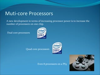 Muti-core Processors
A new development in terms of increasing processor power is to increase the
number of processors on one chip.
Dual core processors
Quad core processors
Even 8 processors on a PS3
 