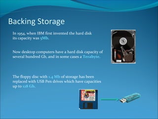 Backing Storage
In 1954, when IBM first invented the hard disk
its capacity was 5Mb.
Now desktop computers have a hard disk capacity of
several hundred Gb, and in some cases a Terabyte.
The floppy disc with 1.4 Mb of storage has been
replaced with USB Pen drives which have capacities
up to 128 Gb.
 