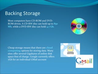 Backing Storage
Most computers have CD-ROM and DVD-
ROM drives. A CD-RW disc can hold up to 850
Mb, while a DVD-RW disc can hold 4.7 Gb.
Cheap storage means that there are cloud
computing options for storing data. Many
sites offer several Gigabytes of online disk
space free of charge. Google currently offers
7Gb for an individual GMail account
 