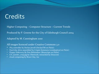 Credits
Higher Computing – Computer Structure – Current Trends
Produced by P. Greene for the City of Edinburgh Council 2004
Adapted by M. Cunningham 2010
All images licenced under Creative Commons 3.0
• PS3 controller by Declan Jewell (DeclanTM on Flickr)
• Hard disc drive assembled by Crispin Semmens (conskeptical on Flickr)
• Floppy Diskovery By Pete Birkinshaw (BinaryApe on Flickr)
• CD_autolev_crop.jpg by Ubern00b, retouched by Dzucconi
• cloud computing by Bruce Clay, Inc
 