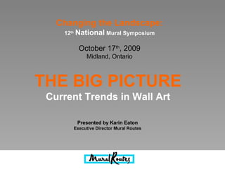 THE BIG PICTURE
Current Trends in Wall Art
Presented by Karin Eaton
Executive Director Mural Routes
Changing the Landscape:
12th
National Mural Symposium
October 17th
, 2009
Midland, Ontario
 