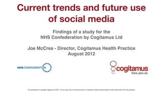 Current trends and future use
          of social media
                              Findings of a study for the
                          NHS Confederation by Cogitamus Ltd

      Joe McCrea - Director, Cogitamus Health Practice
                        August 2012
!



                                                                                                                                                                                   !


      This presentation is copyright Cogitamus Ltd 2012 - do not copy, edit or otherwise extract or reproduce contents without explicit written authorisation from the presenter
 