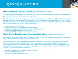 3
Engineering@ Clearswift UK
Senior Software Engineer (Platform)– Based in Reading, Berkshire
The Senior Software Engineer within R&D is responsible for key technical contributions supporting the team of Engineers with the
goal of technical excellence within Clearswift security products.
The Platform team delivers the operating system and common utility libraries as a foundation for all Clearswift products. The team
maintain the consistent provision of platform functionality inherent to Linux variants, Open Source and other 3rd party libraries.
Alongside delivery of the requisite Linux platforms, this team also manage software configurations, update repositories and track
issues and fixes relating to our 3rd party software dependencies.
• Providing key technical contributions
• Experience building OSS for both linux and windows platform
• Strong bash scripting skills and familiarity with other scripting languages
• Configuration Management and full product life cycle
• Familiarity with C & Java compilers, build-tools and subversion
Senior Operations Engineer (Engineering Services)– Based in Reading, Berkshire
The Senior Operations Engineer within R&D is responsible for key technical contributions supporting the team of Engineers with
the goal of technical excellence within Clearswift security products.
The Engineering Services team within R&D provide agile operational services to all software delivery teams. They build and
maintain hardware and software infrastructure for critical engineering services such as issue and task tracking, software
configuration management, build and test systems. Their goal is to ever improve engineering practices and efficiencies for all
R&D, via the maintenance and enhancement of key engineering resources and the intelligent automation of build and quality
processes in a Continuous Deployment environment.
• Continuous Integration tools e.g. Jenkins, Bamboo, TeamCity
• Continuous Delivery tools e.g. Nexus
• R&D systems management and automation
 