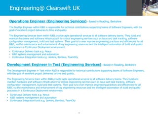 4
Engineering@ Clearswift UK
Operations Engineer (Engineering Services)– Based in Reading, Berkshire
The DevOps Engineer within R&D is responsible for technical contributions supporting teams of Software Engineers, with the
goal of excellent project deliveries to time and quality.
The Engineering Services team within R&D provide agile operational services to all software delivery teams. They build and
maintain hardware and software infrastructure for critical engineering services such as issue and task tracking, software
configuration management, build and test systems. Their goal is to ever improve engineering practices and efficiencies for all
R&D, via the maintenance and enhancement of key engineering resources and the intelligent automation of build and quality
processes in a Continuous Deployment environment.
• Continuous Delivery tools e.g. Nexus
• R&D systems management and automation
• Continuous Integration tools e.g. Jenkins, Bamboo, TeamCity
Development Engineer in Test (Engineering Services)– Based in Reading, Berkshire
The Development Engineer in Test within R&D is responsible for technical contributions supporting teams of Software Engineers,
with the goal of excellent project deliveries to time and quality.
The Engineering Services team within R&D provide agile operational services to all software delivery teams. They build and
maintain hardware and software infrastructure for critical engineering services such as issue and task tracking, software
configuration management, build and test systems. Their goal is to ever improve engineering practices and efficiencies for all
R&D, via the maintenance and enhancement of key engineering resources and the intelligent automation of build and quality
processes in a Continuous Deployment environment.
• Continuous Delivery tools e.g. Nexus
• R&D systems management and automation
• Continuous Integration tools e.g. Jenkins, Bamboo, TeamCity
 