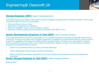 5
Engineering@ Clearswift UK
Devops Engineer (ERT)– Based in Reading, Berkshire
The DevOps Engineer within R&D is responsible for technical contributions supporting teams of Software Engineers, with the goal
of excellent project deliveries to time and quality.
• Continuous Delivery tools e.g. Nexus
• R&D systems management and automation
• Continuous Integration tools e.g. Jenkins, Bamboo, TeamCity
• Experience of software quality, test and development techniques (TDD, BDD, CI etc.)
Senior Development Engineer in Test (ERT)– Based in Reading, Berkshire
The Engineering Response Team (ERT) is responsible for the continued maintenance and support of Clearswift’s award winning
product set. The team works closely with our Support organization to investigate and resolve defects within the product, and also
to extend the capabilities of the products by adding customer requested features. The team is also responsible for managing
services required by the products when in use. In order to maintain their capability, the team is currently looking to recruit an
enthusiastic and motivated Software Engineer.
• Experience of successfully delivering complex commercial applications
• A solid understanding of test principals, concepts and techniques
• Ability to understand and analyse requirements and to ensure effective and repeatable test sets can be designed and
constructed
Senior Devops Engineer in Test (ERT)– Based in Reading, Berkshire
Details to follow
 