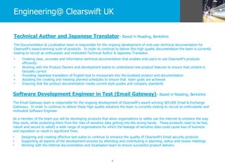 6
Engineering@ Clearswift UK
Technical Author and Japanese Translator– Based in Reading, Berkshire
The Documentation & Localisation team is responsible for the ongoing development of end-user technical documentation for
Clearswift’s award-winning suite of products. In order to continue to deliver this high quality documentation the team is currently
looking to recruit an enthusiastic and motivated Technical Author & Japanese Translator.
• Creating clear, accurate and informative technical documentation that enables end-users to use Clearswift’s products
efficiently
• Working with the Product Owners and development teams to understand new product features to ensure that content is
factually correct
• Providing Japanese translation of English text to incorporate into the localised product and documentation
• Assisting the creating and meeting planned schedules to ensure that team goals are achieved
• Ensuring that the product documentation meets current style guides and company standards
Software Development Engineer in Test (Email Gateway)– Based in Reading, Berkshire
The Email Gateway team is responsible for the ongoing development of Clearswift’s award winning SECURE Email & Exchange
Gateways. In order to continue to deliver these high quality solutions the team is currently looking to recruit an enthusiastic and
motivated Software Engineer.
As a member of the team you will be developing products that allow organisations to safely use the internet to enhance the way
they work, while protecting them from the risks of sensitive data getting into the wrong hands. These products need to be fast,
robust and secure to satisfy a wide range of organisations for which the leakage of sensitive data could cause loss of business
and reputation or result in significant fines.
• Designing and creating effective test suites to continue to enhance the quality of Clearswift’s Email security products
• Supporting all aspects of the development process by attending and contributing in planning, status and review meetings
• Working with the internal documentation and localisation team to ensure successful product delivery
 