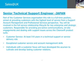 7
Sales@UK
Senior Technical Support Engineer -JAPAN
Part of the Customer Services organisation this role is a full-time position,
aimed at providing customers with the highest level of service from a Support
Account Management and Professional Services perspective. You will be
involved in the full service relationship lifecycle for key enterprise and strategic
customers. Responsible for providing pro-active communications, on-site
engagements and dealing with support issues across the Clearswift product
suite.
• Customer Service: At least 5-8 years in a technical support or service
delivery role
• Exceptional customer service and account management skills
• Individuals with a customer focus will have developed the acumen to
cultivate and develop lasting customer relations.
 