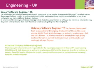 6Confidential © Clearswift 2014
Gateway Software Engineer *2 The Gateway Development
team is responsible for the ongoing development of Clearswift’s award
winning SECURE Email & Web Gateways, as well as its new Exchange, ICAP
and File Gateways. In order to continue to delivery these high quality
solutions the team is currently looking to recruit an enthusiastic and
motivated Software Engineer.
Senior Software Engineer- IG
The Information GOVERNANCE Development team is responsible for the ongoing development of Clearswift’s new Inofrmation
Governance Platform. In order to continue to deliver this high quality solution the team is currently looking to recruit an
enthusiastic and motivated Senior Software Engineer.
As a member of the team you will be developing products that allows organisations to safely use the internet to enhance the way
they work, while protecting them from the risks of sensitive data getting into the wrong hands.
Associate Gateway Software Engineer
The Gateway Development team is responsible for the ongoing development of Clearswift’s award winning
SECURE Email & Web Gateways, as well as its new Exchange, ICAP and File Gateways. In order to continue to
delivery these high quality solutions the team is currently looking to recruit an enthusiastic and motivated
Associate Software Engineer.
Engineering - UK
 