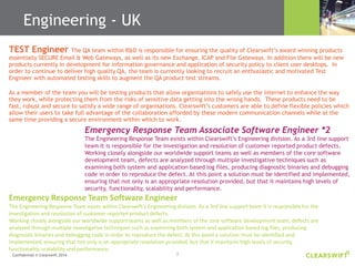 7Confidential © Clearswift 2014
TEST Engineer The QA team within R&D is responsible for ensuring the quality of Clearswift’s award winning products
essentially SECURE Email & Web Gateways, as well as its new Exchange, ICAP and File Gateways. In addition there will be new
products currently in development for information governance and application of security policy to client user desktops. In
order to continue to deliver high quality QA, the team is currently looking to recruit an enthusiastic and motivated Test
Engineer with automated testing skills to augment the QA product test streams.
As a member of the team you will be testing products that allow organisations to safely use the internet to enhance the way
they work, while protecting them from the risks of sensitive data getting into the wrong hands. These products need to be
fast, robust and secure to satisfy a wide range of organisations. Clearswift’s customers are able to define flexible policies which
allow their users to take full advantage of the collaboration afforded by these modern communication channels while at the
same time providing a secure environment within which to work.
Emergency Response Team Associate Software Engineer *2
The Engineering Response Team exists within Clearswift’s Engineering division. As a 3rd line support
team it is responsible for the investigation and resolution of customer reported product defects.
Working closely alongside our worldwide support teams as well as members of the core software
development team, defects are analyzed through multiple investigative techniques such as
examining both system and application based log files, producing diagnostic binaries and debugging
code in order to reproduce the defect. At this point a solution must be identified and implemented,
ensuring that not only is an appropriate resolution provided, but that it maintains high levels of
security, functionality, scalability and performance.
Emergency Response Team Software Engineer
The Engineering Response Team exists within Clearswift’s Engineering division. As a 3rd line support team it is responsible for the
investigation and resolution of customer reported product defects.
Working closely alongside our worldwide support teams as well as members of the core software development team, defects are
analyzed through multiple investigative techniques such as examining both system and application based log files, producing
diagnostic binaries and debugging code in order to reproduce the defect. At this point a solution must be identified and
implemented, ensuring that not only is an appropriate resolution provided, but that it maintains high levels of security,
functionality, scalability and performance.
Engineering - UK
 