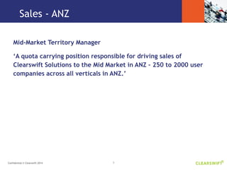 3Confidential © Clearswift 2014
Sales - ANZ
Mid-Market Territory Manager
‘A quota carrying position responsible for driving sales of
Clearswift Solutions to the Mid Market in ANZ – 250 to 2000 user
companies across all verticals in ANZ.’
 