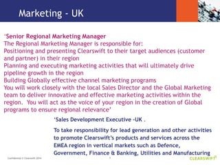 5Confidential © Clearswift 2014
‘Senior Regional Marketing Manager
The Regional Marketing Manager is responsible for:
Positioning and presenting Clearswift to their target audiences (customer
and partner) in their region
Planning and executing marketing activities that will ultimately drive
pipeline growth in the region
Building Globally effective channel marketing programs
You will work closely with the local Sales Director and the Global Marketing
team to deliver innovative and effective marketing activities within the
region. You will act as the voice of your region in the creation of Global
programs to ensure regional relevance’
Marketing - UK
‘Sales Development Executive –UK .
To take responsibility for lead generation and other activities
to promote Clearswift’s products and services across the
EMEA region in vertical markets such as Defence,
Government, Finance & Banking, Utilities and Manufacturing
 