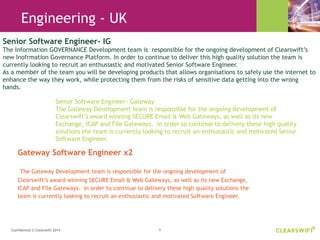 6Confidential © Clearswift 2014
Gateway Software Engineer x2
The Gateway Development team is responsible for the ongoing development of
Clearswift’s award winning SECURE Email & Web Gateways, as well as its new Exchange,
ICAP and File Gateways. In order to continue to delivery these high quality solutions the
team is currently looking to recruit an enthusiastic and motivated Software Engineer.
Senior Software Engineer- IG
The Information GOVERNANCE Development team is responsible for the ongoing development of Clearswift’s
new Inofrmation Governance Platform. In order to continue to deliver this high quality solution the team is
currently looking to recruit an enthusiastic and motivated Senior Software Engineer.
As a member of the team you will be developing products that allows organisations to safely use the internet to
enhance the way they work, while protecting them from the risks of sensitive data getting into the wrong
hands.
Engineering - UK
Senior Software Engineer- Gateway
The Gateway Development team is responsible for the ongoing development of
Clearswift’s award winning SECURE Email & Web Gateways, as well as its new
Exchange, ICAP and File Gateways. In order to continue to delivery these high quality
solutions the team is currently looking to recruit an enthusiastic and motivated Senior
Software Engineer.
 