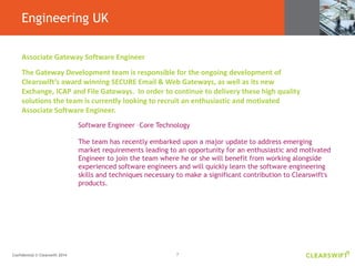 7Confidential © Clearswift 2014
Engineering UK
Associate Gateway Software Engineer
The Gateway Development team is responsible for the ongoing development of
Clearswift’s award winning SECURE Email & Web Gateways, as well as its new
Exchange, ICAP and File Gateways. In order to continue to delivery these high quality
solutions the team is currently looking to recruit an enthusiastic and motivated
Associate Software Engineer.
Software Engineer –Core Technology
The team has recently embarked upon a major update to address emerging
market requirements leading to an opportunity for an enthusiastic and motivated
Engineer to join the team where he or she will benefit from working alongside
experienced software engineers and will quickly learn the software engineering
skills and techniques necessary to make a significant contribution to Clearswift's
products.
 