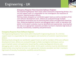 8Confidential © Clearswift 2014
Emergency Response Team Associate Software Engineer
The Engineering Response Team exists within Clearswift’s Engineering division. As a
3rd line support team it is responsible for the investigation and resolution of
customer reported product defects.
Working closely alongside our worldwide support teams as well as members of the
core software development team, defects are analyzed through multiple
investigative techniques such as examining both system and application based log
files, producing diagnostic binaries and debugging code in order to reproduce the
defect. At this point a solution must be identified and implemented, ensuring that
not only is an appropriate resolution provided, but that it maintains high levels of
security, functionality, scalability and performance.
Emergency Response Team Software Engineer
The Engineering Response Team exists within Clearswift’s Engineering division. As a 3rd line
support team it is responsible for the investigation and resolution of customer reported product
defects.
Working closely alongside our worldwide support teams as well as members of the core software
development team, defects are analyzed through multiple investigative techniques such as
examining both system and application based log files, producing diagnostic binaries and
debugging code in order to reproduce the defect. At this point a solution must be identified and
implemented, ensuring that not only is an appropriate resolution provided, but that it maintains
high levels of security, functionality, scalability and performance.
Engineering - UK
 