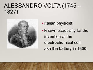 ALESSANDRO VOLTA (1745 –
1827)
• Italian physicist
• known especially for the
invention of the
electrochemical cell,
aka the battery in 1800.
 