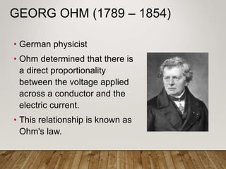 GEORG OHM (1789 – 1854)
• German physicist
• Ohm determined that there is
a direct proportionality
between the voltage applied
across a conductor and the
electric current.
• This relationship is known as
Ohm's law.
 