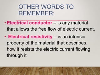 OTHER WORDS TO
REMEMBER:
• Electrical conductor – is any material
that allows the free flow of electric current.
• Electrical resistivity – is an intrinsic
property of the material that describes
how it resists the electric current flowing
through it
 