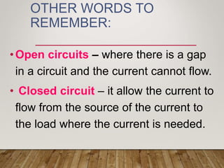 OTHER WORDS TO
REMEMBER:
•Open circuits – where there is a gap
in a circuit and the current cannot flow.
• Closed circuit – it allow the current to
flow from the source of the current to
the load where the current is needed.
 