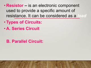 • Resistor – is an electronic component
used to provide a specific amount of
resistance. It can be considered as a load
• Types of Circuits:
• A. Series Circuit
B. Parallel Circuit:
 