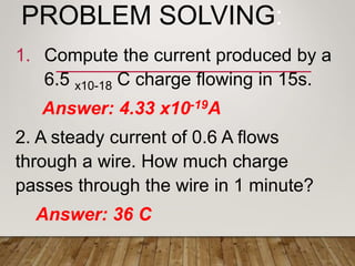PROBLEM SOLVING:
1. Compute the current produced by a
6.5 x10-18 C charge flowing in 15s.
Answer: 4.33 x10-19A
2. A steady current of 0.6 A flows
through a wire. How much charge
passes through the wire in 1 minute?
Answer: 36 C
 