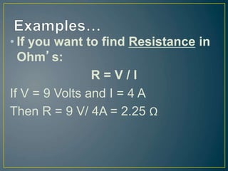 • If you want to find Resistance in
Ohm’s:
R = V / I
If V = 9 Volts and I = 4 A
Then R = 9 V/ 4A = 2.25 Ω
 