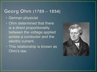 • German physicist
• Ohm determined that there
is a direct proportionality
between the voltage applied
across a conductor and the
electric current.
• This relationship is known as
Ohm's law.
 