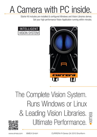 A Camera with PC inside.
           Starter Kit includes pre-installed & configured Windows and Vision Libraries demos.
                           Get your high performance Vision Application running within minutes.


         INTELLIGENT
         VISION SYSTEM



                                           1:1 scale




      The Complete Vision System.
          Runs Windows or Linux
       & Leading Vision Libraries.
            Ultimate Performance.
www.ximea.com    XIMEA GmbH                            CURRERA R-Series Q4 2010 Shortform
 
