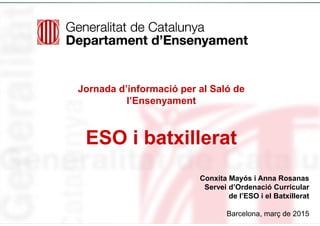 Jornada d’informació per al Saló de
l’Ensenyament
ESO i batxillerat
Conxita Mayós i Anna Rosanas
Servei d’Ordenació Curricular
de l’ESO i el Batxillerat
Barcelona, març de 2015
 