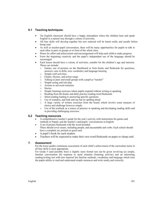 English 183
6.1 Teaching techniques:
• The English classroom should have a happy atmosphere where the children hear and speak
English in a natural way through a variety of activities.
• All four skills will develop together but new material will be learnt orally and aurally before
being read.
• As well as teacher-pupil conversation, there will be many opportunities for pupils to talk to
each other in pairs or groups or in front of the whole class.
• Praise for effort and achievement and encouragement will help each child to make progress.
• From the beginning creativity and the pupil’s independent use of the language should be
encouraged.
• Each lesson should have a variety of activities, suitable for the children’s age and interests.
These can include:
o Games, use of pictures on the blackboard or from books and flashcards for questions,
answers, cues in drills, new vocabulary and language learning
o Simple craft activities.
o Chants, rhymes, and action songs
o Talking in pairs and small groups with a pupil as “teacher”
o Simple acting and role play
o Actions to aid word retention
o Stories
o Simple listening exercises where pupils respond without writing or speaking
o Reading from the board, and daily practice reading word flashcards
o Silent reading leading to answering specific questions
o Use of sound(s), and look and say but no spelling aloud
o A large variety of written exercises from the board, which involve some measure of
choice and challenge however simple.
o Use of the textbook as a source of practice in speaking and developing reading skills and
in providing challenging exercises.
6.2 Teaching resources
• A comprehensive teacher’s guide for the year’s activity with instructions for games and
methods in Nepali, and the teacher’s and pupils’ conversations in English.
• A set of picture flashcards with the word included
These should cover nouns, including people, and uncountable and verbs. Each school should
have a complete set, printed on good card.
• A pupil’s book for each student.
• Teachers will be expected to make their own word flashcards on paper or cheap card.
7. Assessment
For the lower grades continuous assessment of each child’s achievement of the curriculum items in
all four skills is most appropriate.
For Grade 5 (and possibly four) a slightly more formal test can be given involving (a) simple,
familiar conversation (b) response to aural stimulus (listening activity) and an interesting
reading/writing test with new material but familiar methods, vocabulary and language which tests
the pupils ability to read and understand simple sentences and write neatly and correctly.
 