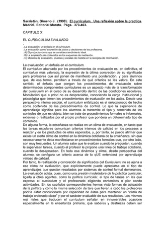 Sacristán, Gimeno J. (1998). El curriculum. Una reflexión sobre la practica.
Madrid. Editorial Morata. Págs. 373-403.

CAPITULO X

EL CURRICULUM EVALUADO
.
. La evaluación: un énfasis en el currículum.
. La evaluación como' expresión de juicios y decisiones de los profesores.
. A) El producto-norma que se considera rendimiento ideal.
. B) La ampliación de contenidos en los esquemas de mediación.
. C) Modelos de evaluación, pruebas y escalas de medida en la recogida de información.

La evaluación: un énfasis en el curriculum.
El curriculum abarcado por los procedimientos de evaluación es, en definitiva, el
curriculum más valorado, la expresión de la última concreción de su significado
para profesores que asÍ ponen de manifiesto una ponderación, y para alumnos
que, de esa forma, perciben a través de qué criterios se les valora. En este
sentido, el énfasis que pongan los procedimientos de evaluación sobre
determinados componentes curriculares es un aspecto más de la transformación
del curriculum en el curso de su desarrollo dentro de las condiciones escolares.
Modulación que a priori no es despreciable, conociendo la carga Institucional y
psicológica que tienen los procedimientos de evaluación en las aulas. Desde una
perspectiva interna escolar, el curriculum enfatizado es el seleccionado de hecho
como contenido de los procedimientos de control. Lo que la experiencia de
aprendizaje significa para los alumnos la transmite el tipo y contenido de los
controles de que es objeto, bien se trate de procedimientos formales o informales,
externos o realizados por el propio profesor que pondera un determinado tipo de
contenido.
De alguna forma, la enseñanza se realiza en un clima de evaluación, en tanto que
las tareas escolares comunican criterios internos de calidad en los procesos a
realizar y en los productos de ellas esperados, y, por tanto, se puede afirmar que
existe un cierto clima de control en la dinámica cotidiana de la enseñanza, sin que
necesariamente deba manifestarse en procedimientos formales que, por otro lado,
son muy frecuentes. Un alumno sabe que le evalúan cuando le preguntan, cuando
le supervisan tareas, cuando el profesor le propone una línea de trabajo cotidiano,
cuando le desaprueban. En toda esa dinámica y clima, desde perspectiva del
alumno, se configura un criterio acerca de lo qUE entenderá por aprendizaje
valioso de calidad.
Por tanto, la realización y concreción de significados del Curriculum, no es ajena a
ese clima de evaluación, que explícitamente puede apreciarse en el tipo de
aprendizajes que quedan resaltados por sistemas de control formal dominantes.
La evaluación actúa. pues, como una presión modeladora de la práctica curricular,
ligada a otros agentes, como la política curricular, el tipo de tareas en las que
expresa el currículum y el profesorado eligiendo contenidos o piar cando
actividades. En los capítulos correspondientes hemos visto formas de actuación
de la política y cómo la misma selección de tare que llevan a cabo los profesores
podría estar condicionada por capacidad de éstas para mantener un "clima de
trabajo ordenado clase" y por el carácter evaluable de sus resultados. Los mismos
mal riales que traducen el currículum señalan en innumerables ocasione
especialmente en la enseñanza primaria, qué saberes y destrezas deben ser
 