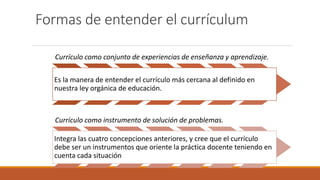 Formas de entender el currículum
Currículo como conjunto de experiencias de enseñanza y aprendizaje.
Es la manera de entender el currículo más cercana al definido en
nuestra ley orgánica de educación.
Currículo como instrumento de solución de problemas.
Integra las cuatro concepciones anteriores, y cree que el currículo
debe ser un instrumentos que oriente la práctica docente teniendo en
cuenta cada situación
 