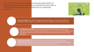 El currículo de la escuela o institución educativa debe definir el
aprendizaje que se espera que todos los estudiantes desarrollen a
lo largo de su trayectoria escolar y debe tener los siguientes
elementos:
1.Plan de estudios: para definir la organización del tiempo en el cual se desarrollan las
actividades semanalmente, la cantidad de horas por asignatura y los horarios por curso.
1.Programas de estudio: que permita organización didáctica del año escolar para
asegurar el logro de los objetivos fundamentales y los contenidos mínimos obligatorios, el
tiempo de los objetivos, con actividades, metodología y evaluación para cada curso y
asignatura.
1.Mapas de progreso: describen el crecimiento de las competencias consideradas
fundamentales en la formación de los estudiantes dentro de cada asignatura y constituyen
nuestro marco de referencia para observar y evaluar el aprendizaje.
 