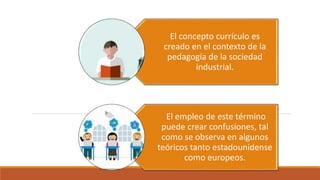 El concepto currículo es
creado en el contexto de la
pedagogía de la sociedad
industrial.
El empleo de este término
puede crear confusiones, tal
como se observa en algunos
teóricos tanto estadounidense
como europeos.
 
