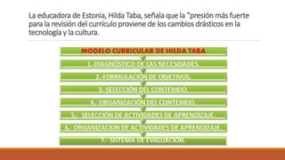 La educadora de Estonia, Hilda Taba, señala que la “presión más fuerte
para la revisión del currículo proviene de los cambios drásticos en la
tecnología y la cultura.
 