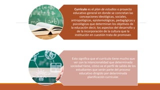 Currículo es el plan de estudios​ o proyecto
educativo general en donde se concretan las
concepciones ideológicas, sociales,
antropológicas, epistemológicas, pedagógicas y
psicológicas que determinan los objetivos de
la educación decir, los aspectos del desarrollo y
de la incorporación de la cultura que la
institución en cuestión trata de promover.
Esto significa que el currículo tiene mucho que
ver con la intencionalidad que determinada
sociedad tiene, cómo ve el perfil de salida de los
estudiantes que serán parte del proceso
educativo dirigido por determinada
planificación curricular.
 