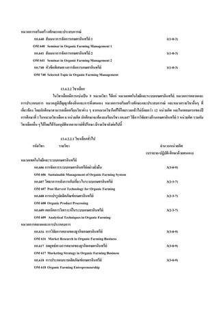 หมวดการเสริมสร้ างทักษะและประสบการณ์
       กก.640 สั มมนาการจัดการเกษตรอินทรีย์ 1                                                         1(1-0-3)
      OM 640 Seminar in Organic Farming Management 1
       กก.641 สั มมนาการจัดการเกษตรอินทรีย์ 2                                                         1(1-0-3)
      OM 641 Seminar in Organic Farming Management 2
       กก.740 หัวข้ อพิเศษทางการจัดการเกษตรอินทรีย์                                                   1(1-0-3)
       OM 740 Selected Topic in Organic Farming Management

                                13.4.2.2 วิชาเลือก
                        ในวิชาเลือกมีการแบ่ งเป็ น 5 หมวดวิชา ได้ แก่ หมวดเทคโนโลยีและระบบเกษตรอินทรีย์ หมวดการตลาดและ
การประกอบการ หมวดภูมปัญญาท้ องถิ่นและการพึงตนเอง หมวดการเสริมสร้ างทักษะและประสบการณ์ และหมวดรายวิชาอืนๆ ที่
                              ิ                     ่                                                                      ่
เกียวข้ อง โดยนักศึกษาสามารถเลือกเรียนวิชาต่ าง ๆ จากหมวดวิชาใดก็ได้ โดยรวมแล้วไม่ น้อยกว่ า 12 หน่ วยกิต และในเทอมแรกของปี
   ่
การศึกษาที่ 1 ในหมวดวิชาเลือก 6 หน่ วยกิต นักศึกษาจะต้ องลงเรียนวิชา กก.647 วิธีการวิจัยทางด้ านเกษตรอินทรีย์ 3 หน่ วยกิต รวมกับ
วิชาเลือกอืน ๆ ได้ โดยได้ รับอนุมตจากอาจารย์ที่ปรึกษา มีรายวิชาดังต่ อไปนี้
           ่                      ั ิ

                           13.4.2.2.1 วิชาเลือกทัวไป
                                                 ่
        รหัสวิชา          รายวิชา                                                              จํานวนหน่ วยกิต
                                                                                       (บรรยาย-ปฏิบัต-ศึกษาด้ วยตนเอง)
                                                                                                     ิ
หมวดเทคโนโลยีและระบบเกษตรอินทรีย์
       กก.606 การจัดการระบบเกษตรอินทรีย์อย่างยังยืน
                                               ่                                                      3(3-0-9)
       OM 606 Sustainable Management of Organic Farming System
       กก.607 วิทยาการหลังการเก็บเกียว ในระบบเกษตรอินทรีย์
                                    ่                                                                 3(2-3-7)
       OM 607 Post Harvest Technology for Organic Farming
       กก.608 การแปรรูปผลิตภัณฑ์ เกษตรอินทรีย์                                                        3(2-3-7)
       OM 608 Organic Product Processing
       กก.609 เทคนิคการวิเคราะห์ ในระบบเกษตรอินทรีย์                                                  3(2-3-7)
       OM 609 Analytical Techniques in Organic Farming
หมวดการตลาดและการประกอบการ
       กก.616 การวิจัยการตลาดของธุรกิจเกษตรอินทรีย์                                                   3(3-0-9)
       OM 616 Market Research in Organic Farming Business
       กก.617 กลยุทธ์ ทางการตลาดของธุรกิจเกษตรอินทรีย์                                                3(3-0-9)
       OM 617 Marketing Strategy in Organic Farming Business
       กก.618 การประกอบการผลิตภัณฑ์ เกษตรอินทรีย์                                                     3(3-0-9)
       OM 618 Organic Farming Entrepreneurship
 