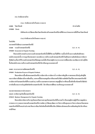 13.6 คําอธิบายรายวิชา

              13.6.1 คําอธิบายรายวิชาในแผน ก แบบ ก1
กก800 วิทยานิพนธ์                                                                             39 หน่ วยกิต
OM800 Thesis
              นักศึกษาทํางานวิจัยและเขียนวิทยานิพนธ์ ทางด้ านเกษตรอินทรีย์ภายใต้ คาแนะนําของอาจารย์ที่ปรึกษาวิทยานิพนธ์
                                                                                  ํ

                   13.6.2 คําอธิบายรายวิชาในแผน ก แบบ ก2
วิชาบังคับ
หมวดเทคโนโลยีและระบบเกษตรอินทรีย์
กก600 ระบบนิเวศเกษตรอินทรีย์                                                                            3 (3 – 0 – 9)
OM600 Ecosystem in Organic Farming
         ศึกษาองค์ ประกอบต่ างๆ ของระบบนิเวศเกษตรอินทรีย์ ทั้งทีมชีวิต และไม่ มชีวต รวมทั้งหน้ าที่ และความสั มพันธ์ กนของ
                                                                 ่ ี           ี ิ                                    ั
องค์ ประกอบเหล่ านั้น การหมุนเวียนของสสาร และพลังงาน ภายในระบบนิเวศเกษตรอินทรีย์ โดยศึกษาความสั มพันธ์ และการจัดการ
ปัจจัยต่ างๆ ทีจะทําให้ ระบบนิเวศเกษตรอินทรีย์สมดุล และยังยืน ศึกษาพฤติกรรม กระบวนการเปลียนแปลง และพัฒนาการต่ างๆทีเ่ กิด
               ่                                         ่                                    ่
ขึนกับองค์ ประกอบ ภายในระบบนิเวศเกษตรอินทรีย์ มีการศึกษาดูงานนอกสถานที่
  ้

กก601 กระบวนการการผลิตเกษตรอินทรีย์                                                              3 (3 – 0 – 9)
OM601 Production Process of Organic Products
         ศึกษาหลักการเบืองต้ นของเกษตรอินทรีย์ การจัดการดิน การจัดการนํา การจัดการศัตรู พช การขยายและปรับปรุงพันธุ์พช
                         ้                                             ้                 ื                          ื
และการจัดการปัจจัยทางสิ่ งแวดล้ อมอืนๆ นอกจากนียงครอบคลุมถึงการศึกษาเทคโนโลยีการผลิตสั ตว์ โดยวิถีทางของเกษตรอินทรีย์
                                    ่           ้ั
การจัดการฟาร์ มเกษตรอินทรีย์ในระบบต่ างๆ รวมทั้งระบบเกษตรกรรมตามแนวทฤษฎีใหม่ การศึกษาเบืองต้ นเกียวกับเทคโนโลยีหลัง
                                                                                              ้      ่
การเก็บเกียวและการแปรรู ปผลิตภัณฑ์ ทางเกษตรอินทรีย์ มีการศึกษากรณีศึกษา และศึกษาดูงานนอกสถานที่
          ่

หมวดการตลาดและการประกอบการ
กก610 การจัดการธุรกิจเพือเกษตรอินทรีย์
                          ่                                                                                3 (3 – 0 – 9)
OM610 Business Management for Organic Farming
         ศึกษาหลักการจัดการบริหารธุรกิจและจริยธรรมทางธุรกิจเกษตรอินทรีย์ในภาพกว้ าง ศึกษาพฤติกรรมผู้บริโภค กลยุทธ์ ทาง
การตลาด การวางแผนการตลาดด้ านเกษตรอินทรีย์ การผลิต การวิจัยและพัฒนา การวิเคราะห์ ต้นทุนและการวิเคราะห์ ตลาด ศึกษาตลาด
เกษตรอินทรีย์ท้ังในและต่ างประเทศ ศึกษาระเบียบ ข้ อบังคับเบืองต้ นทีเ่ กียวข้ อง ปัจจัยทางสั งคมและสิ่ งแวดล้อมต่ อธุรกิจ มีการศึกษา
                                                            ้            ่
กรณี ศึกษา
 