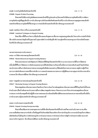 กก608 การแปรรู ปผลิตภัณฑ์ เกษตรอินทรีย์                                                            3 (2 – 3 – 7)
OM608 Organic Product Processing
        ศึกษาเทคโนโลยีการแปรรู ปผลิตผลจากเกษตรอินทรีย์ในรู ปแบบต่ างๆ ศึกษาเทคโนโลยีของบรรจุภัณฑ์ อนทรีย์ การพัฒนา
                                                                                                         ิ
บรรจุภัณฑ์ จากภูมปัญญาท้ องถิ่น การประเมินอายุการเก็บรักษาผลิตภัณฑ์ เกษตรอินทรีย์ การประเมินและควบคุมคุณภาพของสิ นค้ า
                 ิ
เกษตรอินทรีย์และบรรจุภณฑ์ ให้ ได้ มาตรฐาน การขนส่ งสิ นค้ าเกษตรอินทรีย์ มีการศึกษาดูงานนอกสถานที่
                      ั

กก609 เทคนิคการวิเคราะห์ ในระบบเกษตรอินทรีย์                                                        3 (2 – 3 – 7)
OM609 Analytical Techniques in Organic Farming
          ศึกษาวิธีการทีใช้ ในการวิเคราะห์ ท้งเชิงปริมาณและเชิงคุณภาพ เพือหาความอุดมสมบูรณ์ ของดิน โลหะหนัก สารตกค้ างในดิน
                        ่                    ั                           ่
พืช องค์ ประกอบของวัสดุอนทรีย์ คุณภาพนํา คุณภาพสั ตว์ สารฆ่ าศัตรูพช สั ตว์ และจุลนทรีย์ ตามมาตรฐานการรับรองสิ นค้ าเกษตร
                             ิ                 ้                      ื           ิ
อินทรีย์ มีการศึกษาดูงานนอกสถานที่



หมวดการตลาดและการประกอบการ
กก616 การวิจัยการตลาดของธุรกิจเกษตรอินทรีย์                                                       3 (3 – 0 – 9)
OM616 Market Research in Organic Farming Business
          ศึกษาบทบาทและความสํ าคัญของการวิจยตลาดทีมต่อธุรกิจเกษตรอินทรีย์ กระบวนการและกรรมวิธีในการวิจัยตลาด
                                               ั     ่ ี
เครื่องมือทีใช้ ในการวิจัยตลาด การจัดทําแบบสอบถามภายใต้ หลักจริยธรรม ศึกษาเครื่องมือทางการตลาดเชิงประยุกต์ โดยเน้ นทักษะ
            ่
และประสบการณ์ ในการจัดทําแผนการตลาด ครอบคลุมถึงปัจจัยภายนอกต่ างๆ ที่มผลต่ อกิจกรรมทางการตลาด พฤติกรรมผู้บริโภค
                                                                           ี
สภาวะการณ์ แข่ งขันและการตอบโต้ การแข่ งขัน การวางแผนส่ วนผสมทางการตลาด การปฏิบัตและการควบคุมการดําเนินงานทางด้ าน
                                                                                       ิ
การตลาด มีการศึกษากรณีศึกษา มีการศึกษาดูงานนอกสถานที่

กก617 กลยุทธ์ ทางการตลาดของธุรกิจเกษตรอินทรีย์                                                  3 (3 – 0 – 9)
OM617 Marketing Strategy in Organic Farming Business
          ศึกษากลยุทธ์ และนโยบายการตลาด โดยเน้ นการวิเคราะห์ และวิจารณ์ กลยุทธ์ และนโยบายการตลาดทีใช้ ในธุรกิจจริงทั้งในและ
                                                                                                  ่
ต่ างประเทศ เพือสร้ างทักษะและประสบการณ์ ในการพัฒนากลยุทธ์ การตลาด ศึกษากระบวนการในการกําหนดกลยุทธ์ และนโยบาย
               ่
การตลาด การดําเนินกลยุทธ์ ในเชิงปฏิบัติ การตรวจสอบและประเมินผลโดยใช้ กรณีศึกษาและเกมจําลองทางการตลาดเป็ นเครื่องมือใน
การประมวลความรู้ และเทคนิค มีการศึกษาดูงานนอกสถานที่

กก618 การประกอบการเกษตรอินทรีย์                                                                   3 (3 – 0 – 9)
OM618 Organic Farming Entrepreneurship
        ศึกษาเปรียบเทียบภาพรวมของอุตสาหกรรมทีเ่ กียวข้ องกับเกษตรอินทรีย์ในประเทศไทย และต่ างประเทศ แนวทางทีจะ
                                                        ่                                                        ่
สามารถเพิมศักยภาพทางการแข่ งขัน หรือเพิมมูลค่ าในเชิงพาณิชย์ ศึกษาหลักการในการดําเนินธุรกิจ การหาแหล่งเงินทุนในการพัฒนา
          ่                                 ่
ผลิตภัณฑ์ และเริ่มต้ นธุรกิจ การจัดทําแผนธุรกิจ การทําแผนการตลาด การทําแผนการเงินการบัญชี การทําแผนการผลิต และการทํา
แผนการบริหารบุคลากร มีการศึกษากรณีศึกษา และมีการศึกษาดูงานนอกสถานที่
 