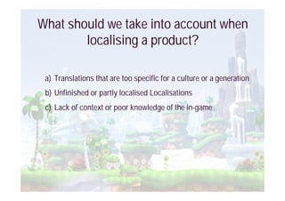 What should we take into account when
        localising a product?

 a) Translations that are too specific for a culture or a generation
 b) Unfinished or partly localised Localisations
 c) Lack of context or poor knowledge of the in-game
 