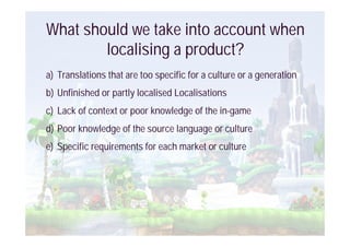 What should we take into account when
        localising a product?
a) Translations that are too specific for a culture or a generation
b) Unfinished or partly localised Localisations
c) Lack of context or poor knowledge of the in-game
d) Poor knowledge of the source language or culture
e) Specific requirements for each market or culture
 