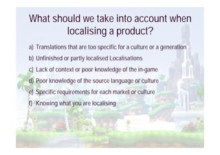 What should we take into account when
        localising a product?
a) Translations that are too specific for a culture or a generation
b) Unfinished or partly localised Localisations
c) Lack of context or poor knowledge of the in-game
d) Poor knowledge of the source language or culture
e) Specific requirements for each market or culture
f) Knowing what you are localising
 