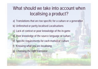 What should we take into account when
        localising a product?
a) Translations that are too specific for a culture or a generation
b) Unfinished or partly localised Localisations
c) Lack of context or poor knowledge of the in-game
d) Poor knowledge of the source language or culture
e) Specific requirements for each market or culture
f) Knowing what you are localising
g) Choosing the right translator
 