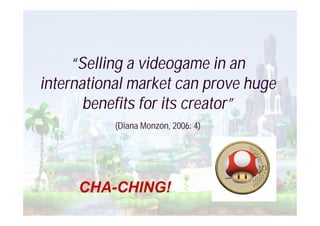 “Selling a videogame in an
international market can prove huge
       benefits for its creator”
           (Diana Monzón, 2006: 4)




     CHA-CHING!
 