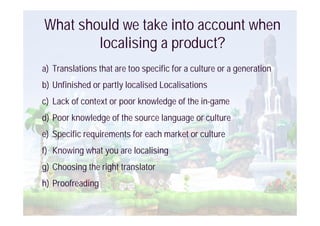 What should we take into account when
        localising a product?
a) Translations that are too specific for a culture or a generation
b) Unfinished or partly localised Localisations
c) Lack of context or poor knowledge of the in-game
d) Poor knowledge of the source language or culture
e) Specific requirements for each market or culture
f) Knowing what you are localising
g) Choosing the right translator
h) Proofreading
 