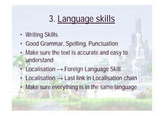 3. Language skills
• Writing Skills
• Good Grammar, Spelling, Punctuation
• Make sure the text is accurate and easy to
  understand
• Localisation Foreign Language Skill
• Localisation Last link in Localisation chain
• Make sure everything is in the same language
 